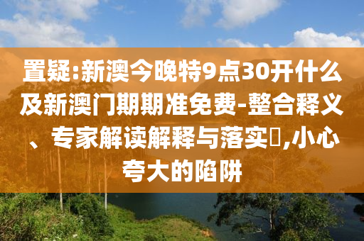 置疑:新澳今晚特9點30開什么及新澳門期期準免費-整合釋義、專家解讀解釋與落實?,小心夸大的陷阱